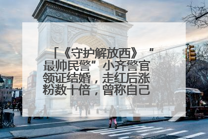 《守护解放西》“最帅民警”小齐警官领证结婚，走红后涨粉数十倍，曾称自己只是普通人