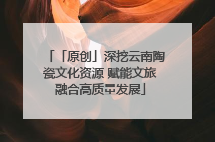 「原创」深挖云南陶瓷文化资源 赋能文旅融合高质量发展