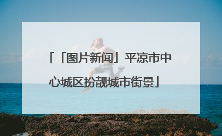「图片新闻」平凉市中心城区扮靓城市街景