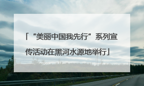 “美丽中国我先行”系列宣传活动在黑河水源地举行
