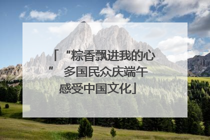 “粽香飘进我的心” 多国民众庆端午感受中国文化