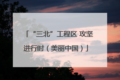 “三北”工程区 攻坚进行时（美丽中国）