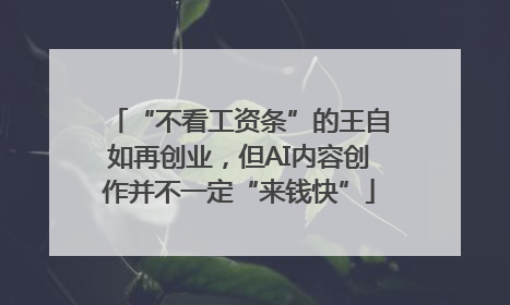 “不看工资条”的王自如再创业，但AI内容创作并不一定“来钱快”