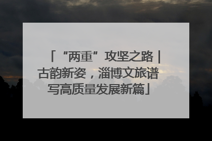 “两重”攻坚之路｜古韵新姿，淄博文旅谱写高质量发展新篇