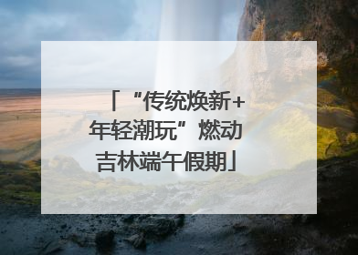 “传统焕新+年轻潮玩”燃动吉林端午假期