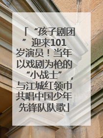 “孩子剧团”迎来101岁演员！当年以戏剧为枪的“小战士”，与江城红领巾共唱中国少年先锋队队歌
