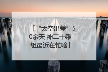 “太空出差”50余天 神二十乘组最近在忙啥
