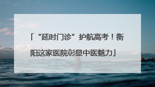 “延时门诊”护航高考！衡阳这家医院彰显中医魅力
