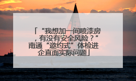 “我想加一间喷漆房，有没有安全风险？”南通“邀约式”体检进企直面实际问题