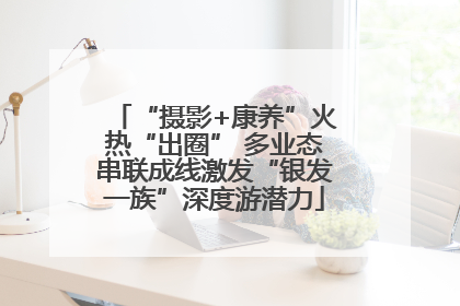 “摄影+康养”火热“出圈” 多业态串联成线激发“银发一族”深度游潜力