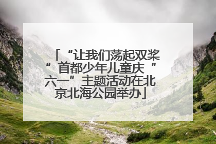 “让我们荡起双桨”首都少年儿童庆“六一”主题活动在北京北海公园举办