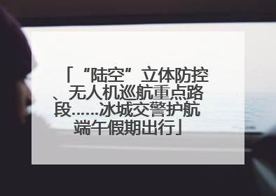 “陆空”立体防控、无人机巡航重点路段……冰城交警护航端午假期出行