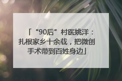 “90后”村医姚洋：扎根家乡十余载，把微创手术带到百姓身边