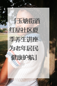 玉塘街道红星社区夏季养生讲座为老年居民健康护航