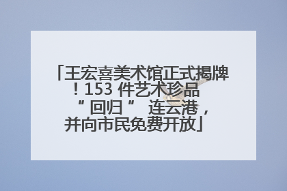 王宏喜美术馆正式揭牌！153 件艺术珍品 “ 回归 ” 连云港，并向市民免费开放