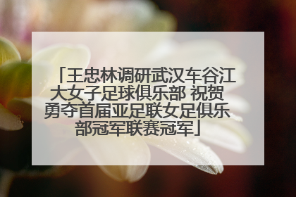 王忠林调研武汉车谷江大女子足球俱乐部 祝贺勇夺首届亚足联女足俱乐部冠军联赛冠军