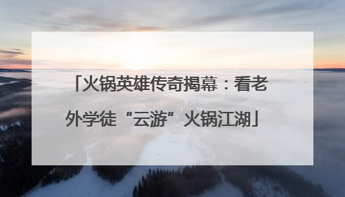 火锅英雄传奇揭幕：看老外学徒“云游”火锅江湖