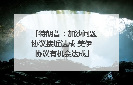 特朗普：加沙问题协议接近达成 美伊协议有机会达成
