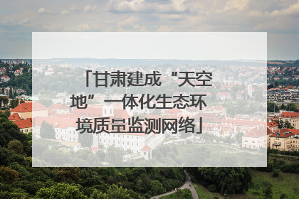 甘肃建成“天空地”一体化生态环境质量监测网络