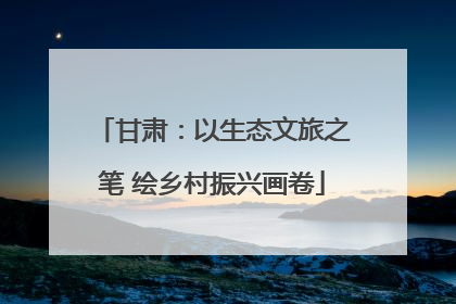 甘肃：以生态文旅之笔 绘乡村振兴画卷