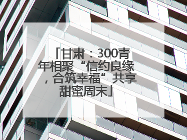 甘肃：300青年相聚“信约良缘，合筑幸福”共享甜蜜周末