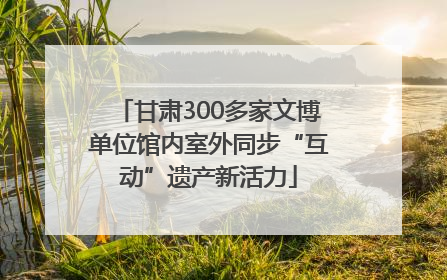 甘肃300多家文博单位馆内室外同步“互动”遗产新活力