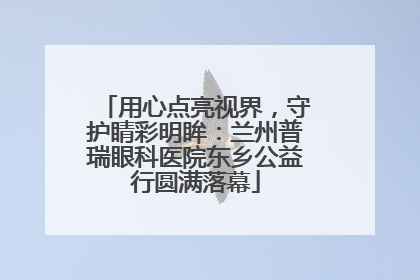 用心点亮视界，守护睛彩明眸：兰州普瑞眼科医院东乡公益行圆满落幕