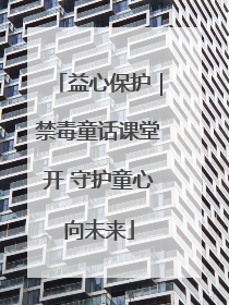 益心保护｜禁毒童话课堂开 守护童心向未来