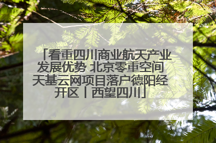 看重四川商业航天产业发展优势 北京零重空间天基云网项目落户德阳经开区丨西望四川