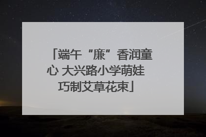 端午“廉”香润童心 大兴路小学萌娃巧制艾草花束