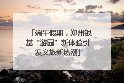 端午假期，郑州银基“游园”新体验引发文旅新热潮