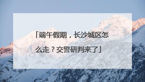 端午假期，长沙城区怎么走？交警研判来了