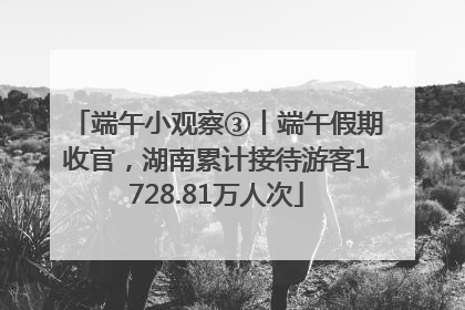 端午小观察③丨端午假期收官，湖南累计接待游客1728.81万人次