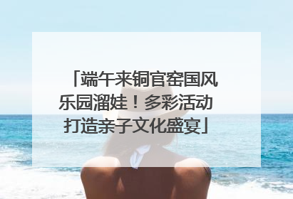 端午来铜官窑国风乐园溜娃！多彩活动打造亲子文化盛宴