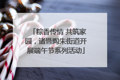 粽香传情 共筑家园，诸暨陶朱街道开展端午节系列活动