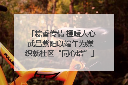 粽香传情 橙暖人心 武昌紫阳以端午为媒织就社区“同心结”