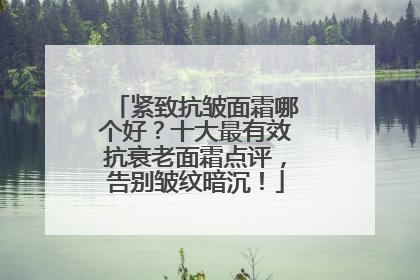 紧致抗皱面霜哪个好？十大最有效抗衰老面霜点评，告别皱纹暗沉！