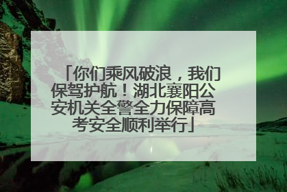 你们乘风破浪，我们保驾护航！湖北襄阳公安机关全警全力保障高考安全顺利举行
