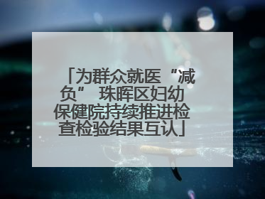 为群众就医“减负” 珠晖区妇幼保健院持续推进检查检验结果互认