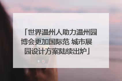 世界温州人助力温州园博会更加国际范 城市展园设计方案陆续出炉