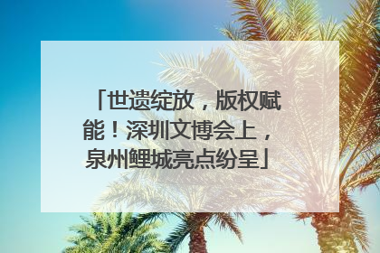 世遗绽放，版权赋能！深圳文博会上，泉州鲤城亮点纷呈