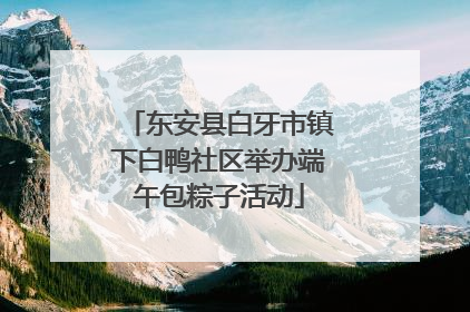 东安县白牙市镇下白鸭社区举办端午包粽子活动