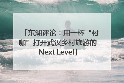 东湖评论：用一杯“村咖”打开武汉乡村旅游的Next Level