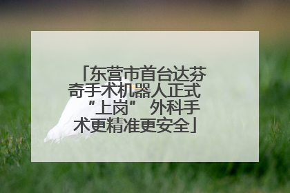 东营市首台达芬奇手术机器人正式“上岗” 外科手术更精准更安全