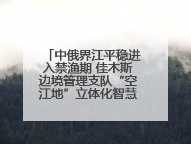 中俄界江平稳进入禁渔期 佳木斯边境管理支队“空江地”立体化智慧监管护航
