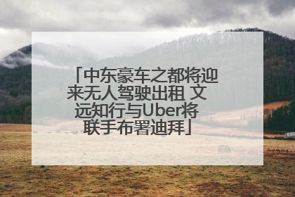 中东豪车之都将迎来无人驾驶出租 文远知行与Uber将联手布署迪拜