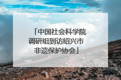 中国社会科学院调研组到访绍兴市非遗保护协会