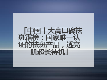 中国十大高口碑祛斑霜榜：国家唯一认证的祛斑产品，透亮肌超长待机