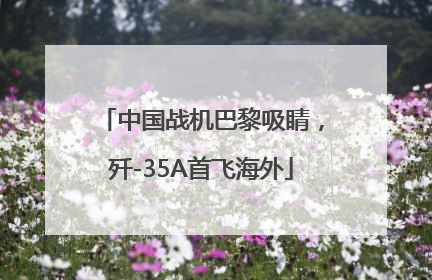 中国战机巴黎吸睛，歼-35A首飞海外