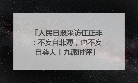 人民日报采访任正非：不妄自菲薄，也不妄自尊大丨九派时评